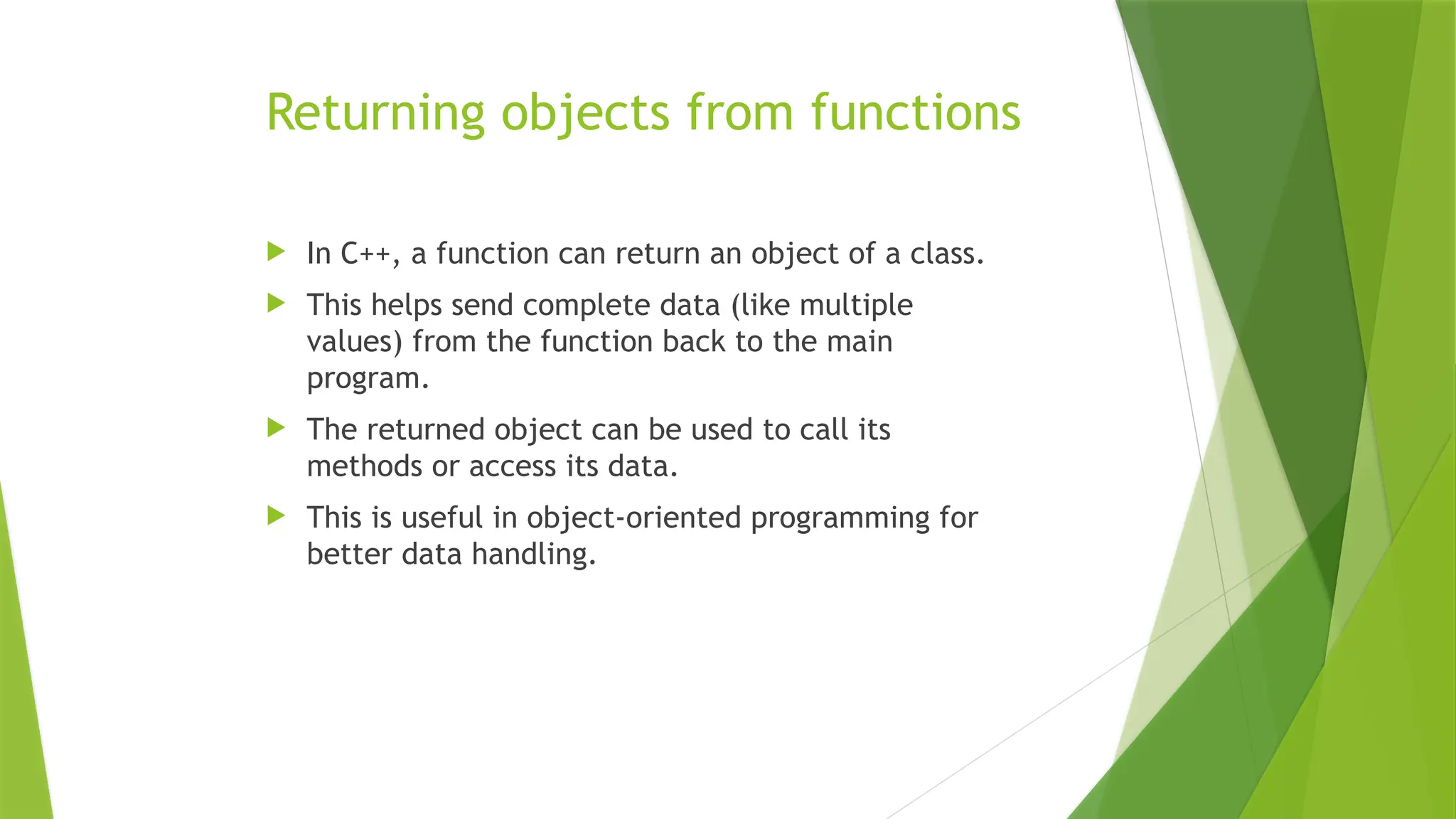 Returning objects from functions
 In C++, a function can return an object of a class.
 This helps send complete data (like multiple
values) from the function back to the main
program.
 The returned object can be used to call its
methods or access its data.
 This is useful in object-oriented programming for
better data handling.
 