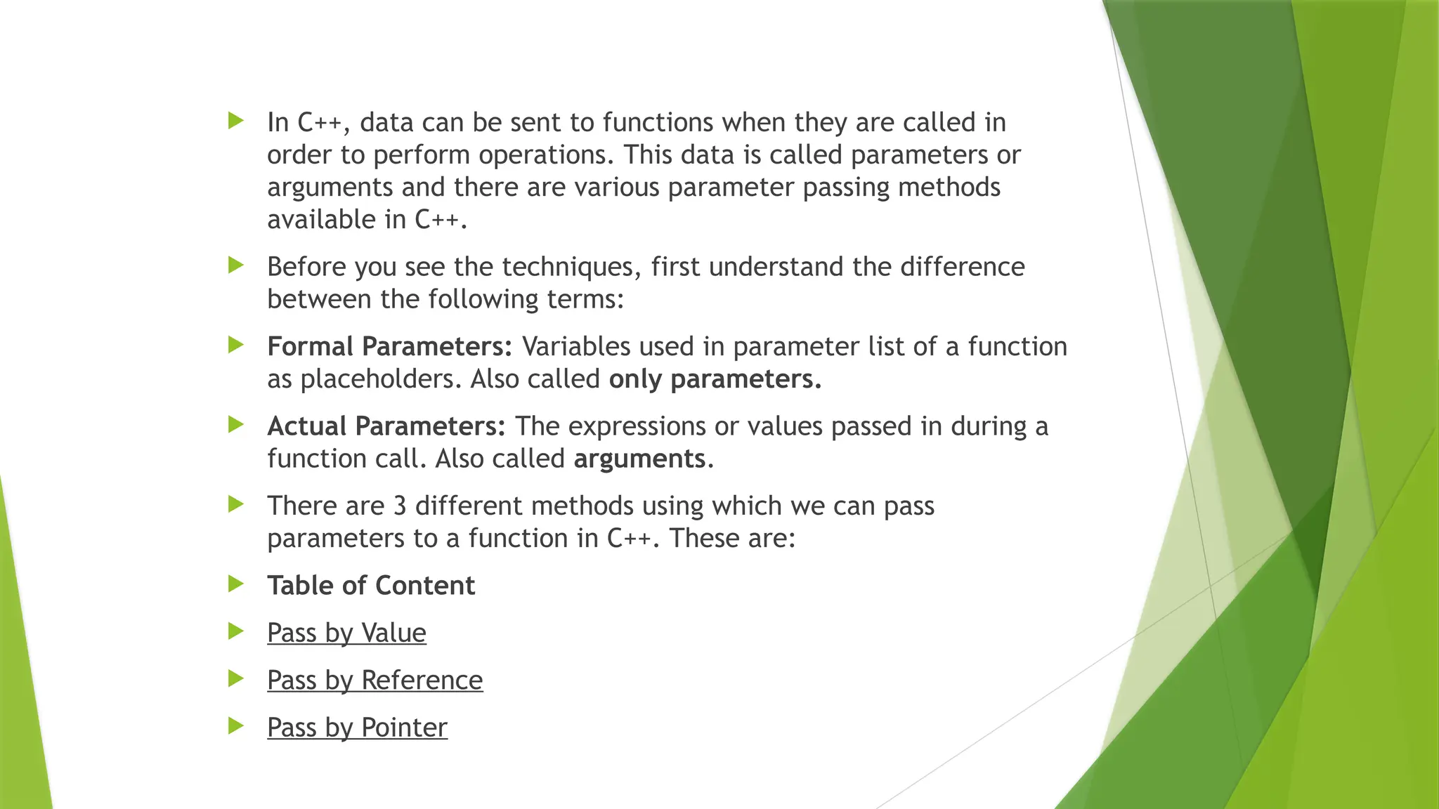  In C++, data can be sent to functions when they are called in
order to perform operations. This data is called parameters or
arguments and there are various parameter passing methods
available in C++.
 Before you see the techniques, first understand the difference
between the following terms:
 Formal Parameters: Variables used in parameter list of a function
as placeholders. Also called only parameters.
 Actual Parameters: The expressions or values passed in during a
function call. Also called arguments.
 There are 3 different methods using which we can pass
parameters to a function in C++. These are:
 Table of Content
 Pass by Value
 Pass by Reference
 Pass by Pointer
 