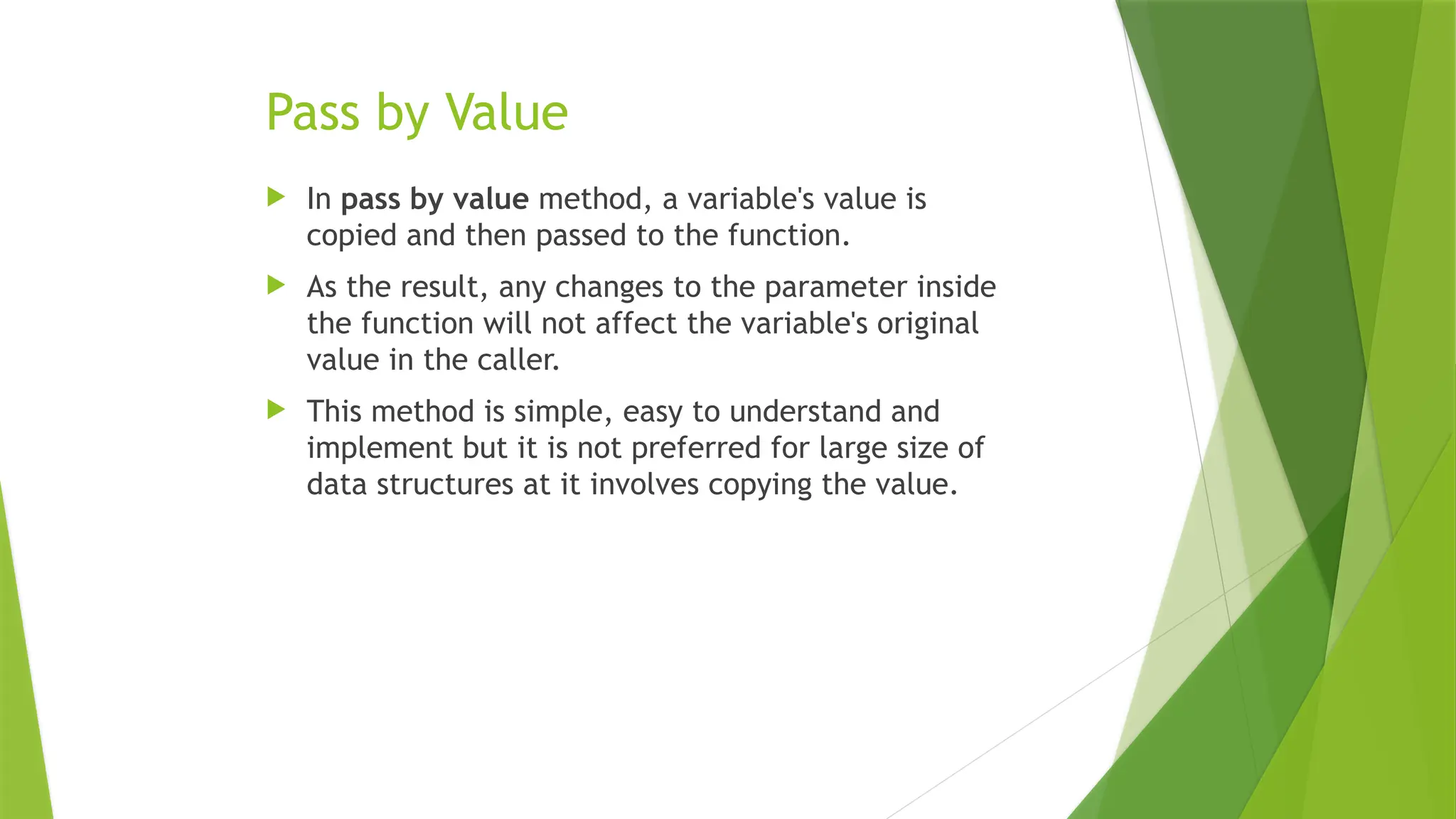 Pass by Value
 In pass by value method, a variable's value is
copied and then passed to the function.
 As the result, any changes to the parameter inside
the function will not affect the variable's original
value in the caller.
 This method is simple, easy to understand and
implement but it is not preferred for large size of
data structures at it involves copying the value.
 