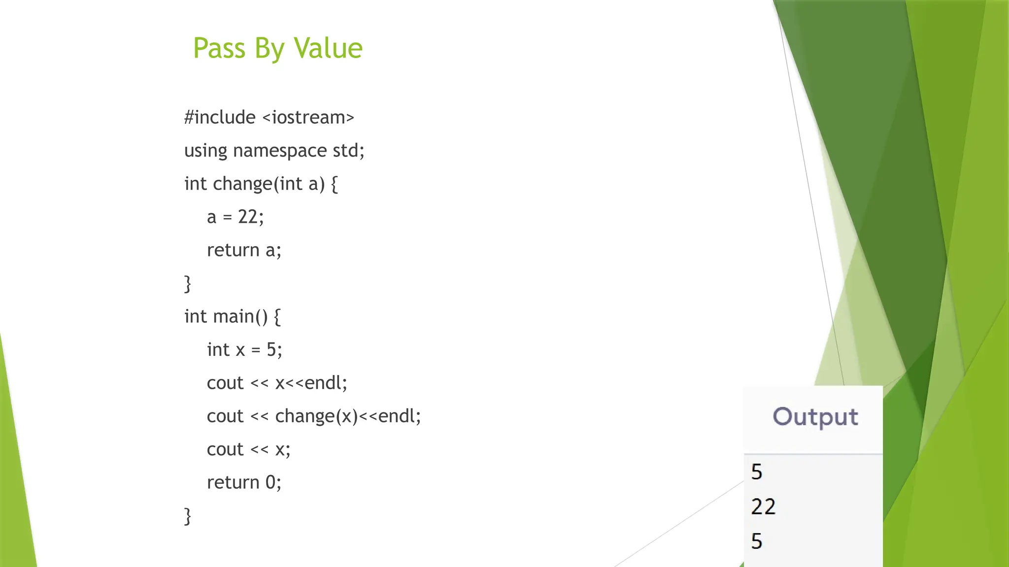 Pass By Value
#include <iostream>
using namespace std;
int change(int a) {
a = 22;
return a;
}
int main() {
int x = 5;
cout << x<<endl;
cout << change(x)<<endl;
cout << x;
return 0;
}
 