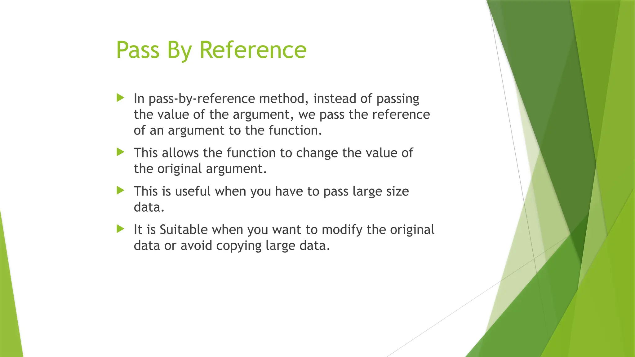 Pass By Reference
 In pass-by-reference method, instead of passing
the value of the argument, we pass the reference
of an argument to the function.
 This allows the function to change the value of
the original argument.
 This is useful when you have to pass large size
data.
 It is Suitable when you want to modify the original
data or avoid copying large data.
 