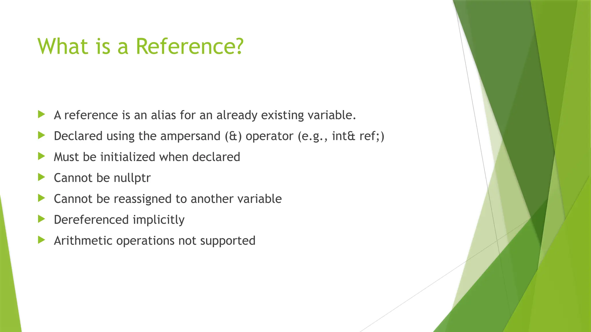 What is a Reference?
 A reference is an alias for an already existing variable.
 Declared using the ampersand (&) operator (e.g., int& ref;)
 Must be initialized when declared
 Cannot be nullptr
 Cannot be reassigned to another variable
 Dereferenced implicitly
 Arithmetic operations not supported
 