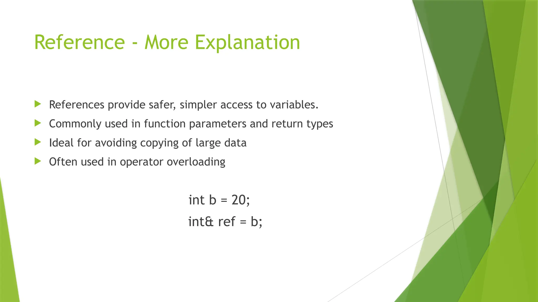Reference - More Explanation
 References provide safer, simpler access to variables.
 Commonly used in function parameters and return types
 Ideal for avoiding copying of large data
 Often used in operator overloading
int b = 20;
int& ref = b;
 