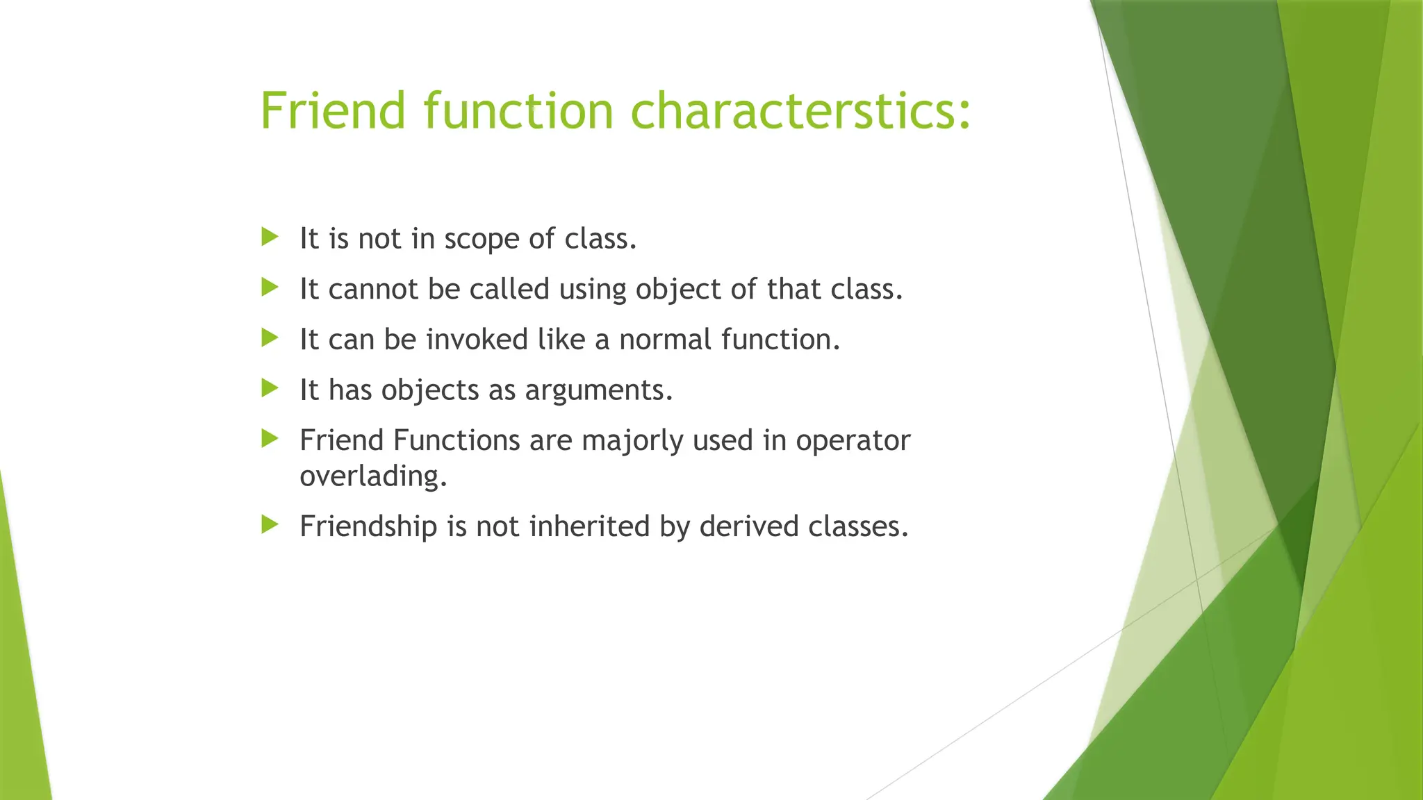 Friend function characterstics:
 It is not in scope of class.
 It cannot be called using object of that class.
 It can be invoked like a normal function.
 It has objects as arguments.
 Friend Functions are majorly used in operator
overlading.
 Friendship is not inherited by derived classes.
 