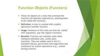 Function Objects (Functors)
 These are objects of a class that overload the
function call operator (operator()), allowing them
to be called like functions.
 Definition: A class is created with a public
operator() member function.
 Usage: Instances of this class can then be "called"
with arguments, just like regular functions.
 Benefits: Functors can maintain state (data
members) between calls, unlike plain
functions. They are widely used in the C++
Standard Library, particularly with algorithms and
containers for custom operations (e.g., custom
sorting criteria).
 