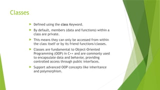 Classes
 Defined using the class Keyword.
 By default, members (data and functions) within a
class are private.
 This means they can only be accessed from within
the class itself or by its friend functions/classes.
 Classes are fundamental to Object-Oriented
Programming (OOP) in C++ and are commonly used
to encapsulate data and behavior, providing
controlled access through public interfaces.
 Support advanced OOP concepts like inheritance
and polymorphism.
 