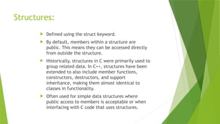Structures:
 Defined using the struct keyword.
 By default, members within a structure are
public. This means they can be accessed directly
from outside the structure.
 Historically, structures in C were primarily used to
group related data. In C++, structures have been
extended to also include member functions,
constructors, destructors, and support
inheritance, making them almost identical to
classes in functionality.
 Often used for simple data structures where
public access to members is acceptable or when
interfacing with C code that uses structures.
 