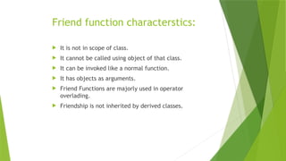 Friend function characterstics:
 It is not in scope of class.
 It cannot be called using object of that class.
 It can be invoked like a normal function.
 It has objects as arguments.
 Friend Functions are majorly used in operator
overlading.
 Friendship is not inherited by derived classes.
 