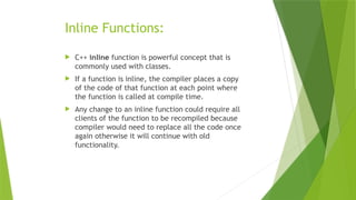 Inline Functions:
 C++ inline function is powerful concept that is
commonly used with classes.
 If a function is inline, the compiler places a copy
of the code of that function at each point where
the function is called at compile time.
 Any change to an inline function could require all
clients of the function to be recompiled because
compiler would need to replace all the code once
again otherwise it will continue with old
functionality.
 
