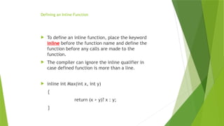 Defining an Inline Function
 To define an inline function, place the keyword
inline before the function name and define the
function before any calls are made to the
function.
 The compiler can ignore the inline qualifier in
case defined function is more than a line.
 inline int Max(int x, int y)
{
return (x > y)? x : y;
}
 