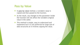 Pass by Value
 In pass by value method, a variable's value is
copied and then passed to the function.
 As the result, any changes to the parameter inside
the function will not affect the variable's original
value in the caller.
 This method is simple, easy to understand and
implement but it is not preferred for large size of
data structures at it involves copying the value.
 