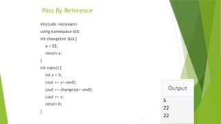 Pass By Reference
#include <iostream>
using namespace std;
int change(int &a) {
a = 22;
return a;
}
int main() {
int x = 5;
cout << x<<endl;
cout << change(x)<<endl;
cout << x;
return 0;
}
 