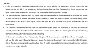 Working:
• Coal is introduced into the grate through the fire door and ignited, causing the resulting hot exhaust gases to rise and
flow across the left side of the water tubes. Baffles strategically guide these flue gases in a zig-zag pattern over the
water tubes and the superheater. Eventually, the exhaust gases exit through the chimney.
• The section of water tubes situated just above the furnace experiences a higher temperature than the rest. Water
ascends into the drum through the uptake header, where both steam and water are evenly distributed. Being lighter,
steam collects in the drum's upper region, while water from the drum descends through the down header into the
water tubes.
• This continuous movement of water from the drum to the water tubes, and vice versa, is sustained by convective
currents, commonly referred to as "natural circulation." Steam is drawn from the steam space through tubes leading
to the superheater, where it undergoes further heating.
• For the secure operation of the boiler, essential fittings and devices are incorporated. On the left end of the boiler, you
will find the water level indicator and pressure gauge. The stop and steam safety valves are positioned on the upper
side of the drum, ensuring safety. Additionally, a blow-off cock is provided to remove accumulated mud and sediment
from the mud box periodically.
 