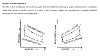 Constant Volume or Otto Cycle
The Otto cycle is an idealized thermodynamic cycle that describes the functioning of a spark-ignition internal combustion
engine (such as petrol/gasoline engines). It consists of four processes, divided into two isentropic (reversible adiabatic)
processes and two constant-volume processes.
 