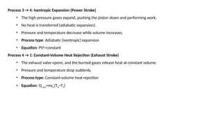 Process 3 → 4: Isentropic Expansion (Power Stroke)
• The high-pressure gases expand, pushing the piston down and performing work.
• No heat is transferred (adiabatic expansion).
• Pressure and temperature decrease while volume increases.
• Process type: Adiabatic (isentropic) expansion
• Equation: PVγ
=constant
Process 4 → 1: Constant-Volume Heat Rejection (Exhaust Stroke)
• The exhaust valve opens, and the burned gases release heat at constant volume.
• Pressure and temperature drop suddenly.
• Process type: Constant-volume heat rejection
• Equation: Q out=mcv(T4−T1)
 