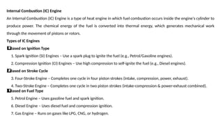 Internal Combustion (IC) Engine
An Internal Combustion (IC) Engine is a type of heat engine in which fuel combustion occurs inside the engine's cylinder to
produce power. The chemical energy of the fuel is converted into thermal energy, which generates mechanical work
through the movement of pistons or rotors.
Types of IC Engines
Based on Ignition Type
1️
1️
⃣
1. Spark Ignition (SI) Engines – Use a spark plug to ignite the fuel (e.g., Petrol/Gasoline engines).
2. Compression Ignition (CI) Engines – Use high compression to self-ignite the fuel (e.g., Diesel engines).
Based on Stroke Cycle
2️
⃣
3. Four-Stroke Engine – Completes one cycle in four piston strokes (intake, compression, power, exhaust).
4. Two-Stroke Engine – Completes one cycle in two piston strokes (intake-compression & power-exhaust combined).
Based on Fuel Type
3️
3️
⃣
5. Petrol Engine – Uses gasoline fuel and spark ignition.
6. Diesel Engine – Uses diesel fuel and compression ignition.
7. Gas Engine – Runs on gases like LPG, CNG, or hydrogen.
 