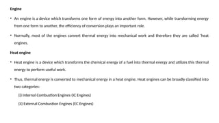 Engine
• An engine is a device which transforms one form of energy into another form. However, while transforming energy
from one form to another, the efficiency of conversion plays an important role.
• Normally, most of the engines convert thermal energy into mechanical work and therefore they are called ‘heat
engines.
Heat engine
• Heat engine is a device which transforms the chemical energy of a fuel into thermal energy and utilizes this thermal
energy to perform useful work.
• Thus, thermal energy is converted to mechanical energy in a heat engine. Heat engines can be broadly classified into
two categories:
(i) Internal Combustion Engines (IC Engines)
(ii) External Combustion Engines (EC Engines)
 
