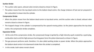 Suction Stroke
• The suction valve opens, exhaust valve remains closed as shown in Figure.
• The piston moves from the top dead centre to the bottom dead centre, the charge (mixture of fuel and air prepared in
the carburettor) is drawn into the cylinder.
Compression Stroke
• When the piston moves from the bottom dead centre to top dead centre, and the suction valve is closed, exhaust valve
remains closed as shown in Figure.
• The trapped charge in the cylinder is compressed by the upward moving piston. As the piston approaches the top dead
centre, the compression stroke completes.
Expansion Stroke
• At the end of the compression stroke, the compressed charge is ignited by a high intensity spark created by a spark plug,
combustion starts and the high-pressure burning gases force the piston downward as shown in Figure.
• The gas pressure performs work, therefore, it is also called working stroke or power stroke. When the piston approaches
the bottom dead centre in its downward stroke then this stroke is completed.
• In this stroke, both valves remain closed.
 