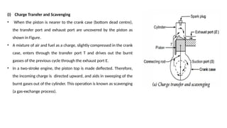 (i) Charge Transfer and Scavenging
• When the piston is nearer to the crank case (bottom dead centre),
the transfer port and exhaust port are uncovered by the piston as
shown in Figure.
• A mixture of air and fuel as a charge, slightly compressed in the crank
case, enters through the transfer port T and drives out the burnt
gasses of the previous cycle through the exhaust port E.
• In a two-stroke engine, the piston top is made deflected. Therefore,
the incoming charge is directed upward, and aids in sweeping of the
burnt gases out of the cylinder. This operation is known as scavenging
(a gas-exchange process).
 