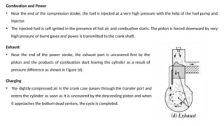 Combustion and Power
• Near the end of the compression stroke, the fuel is injected at a very high pressure with the help of the fuel pump and
injector.
• The injected fuel is self ignited in the presence of hot air and combustion starts. The piston is forced downward by very
high pressure of burnt gases and power is transmitted to the crank shaft.
Exhaust
• Near the end of the power stroke, the exhaust port is uncovered first by the
piston and the products of combustion start leaving the cylinder as a result of
pressure difference as shown in Figure (d).
Charging
• The slightly compressed air in the crank case passes through the transfer port and
enters the cylinder as soon as it is uncovered by the descending piston and when
it approaches the bottom dead centers, the cycle is completed.
 