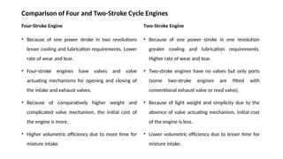 Comparison of Four and Two-Stroke Cycle Engines
Four-Stroke Engine
• Because of one power stroke in two revolutions
lesser cooling and lubrication requirements. Lower
rate of wear and tear.
• Four-stroke engines have valves and valve
actuating mechanisms for opening and closing of
the intake and exhaust valves.
• Because of comparatively higher weight and
complicated valve mechanism, the initial cost of
the engine is more.
• Higher volumetric efficiency due to more time for
mixture intake.
Two-Stroke Engine
• Because of one power stroke in one revolution
greater cooling and lubrication requirements.
Higher rate of wear and tear.
• Two-stroke engines have no valves but only ports
(some two-stroke engines are fitted with
conventional exhaust valve or reed valve).
• Because of light weight and simplicity due to the
absence of valve actuating mechanism, initial cost
of the engine is less.
• Lower volumetric efficiency due to lesser time for
mixture intake.
 