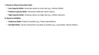 7. Based on Steam Generation Rate:
• Low-Capacity Boiler: Generates steam at a low rate (e.g., Cochran boiler).
• Medium-Capacity Boiler: Generates moderate steam volume.
• High-Capacity Boiler: Produces steam at a high rate (e.g., LaMont, Benson).
8. Based on Mobility:
• Stationary Boiler: Fixed at a location (e.g., Power plant boilers).
• Portable Boiler: Can be moved from one place to another (e.g., Locomotive, Marine boilers).
 