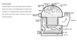 Cochran boiler
Cochran boiler is a fire tube boiler (Fire inside the
boiler and water surrounding them) in which coal
or gases as a working fluid is used, for generating
the steam, and that steam is further used for
several purposes.
 