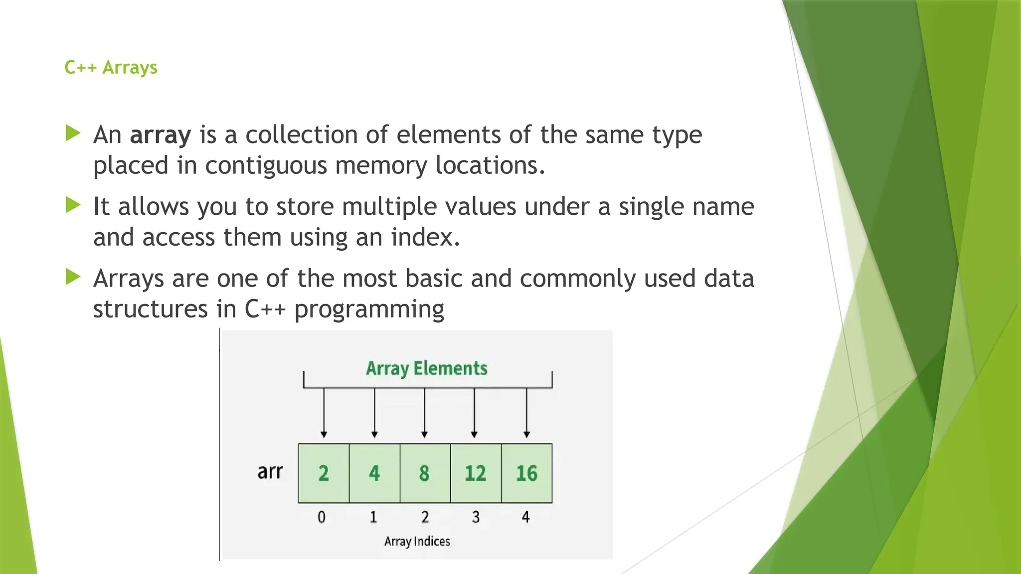 C++ Arrays
 An array is a collection of elements of the same type
placed in contiguous memory locations.
 It allows you to store multiple values under a single name
and access them using an index.
 Arrays are one of the most basic and commonly used data
structures in C++ programming
 