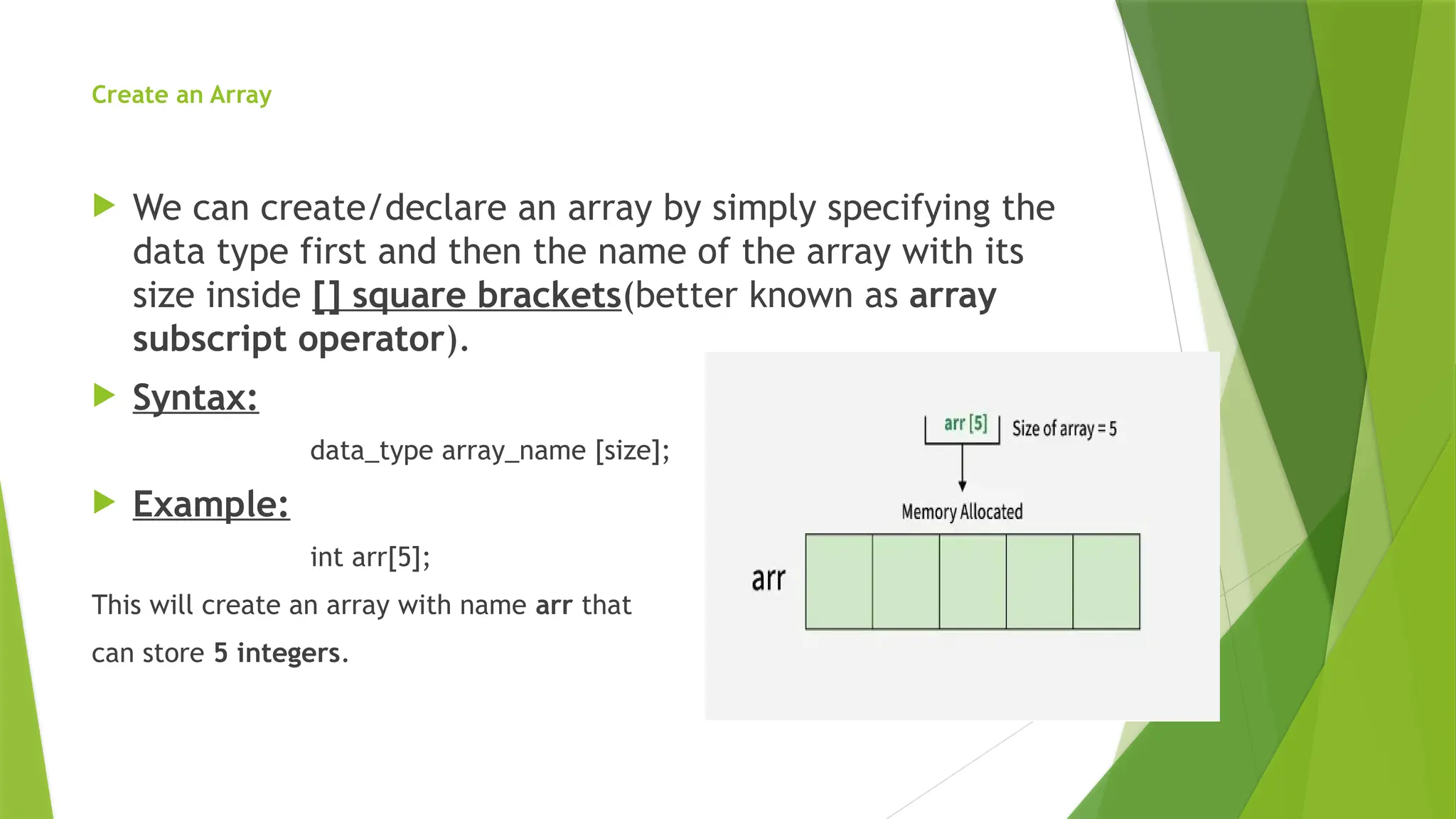 Create an Array
 We can create/declare an array by simply specifying the
data type first and then the name of the array with its
size inside [] square brackets(better known as array
subscript operator).
 Syntax:
data_type array_name [size];
 Example:
int arr[5];
This will create an array with name arr that
can store 5 integers.
 