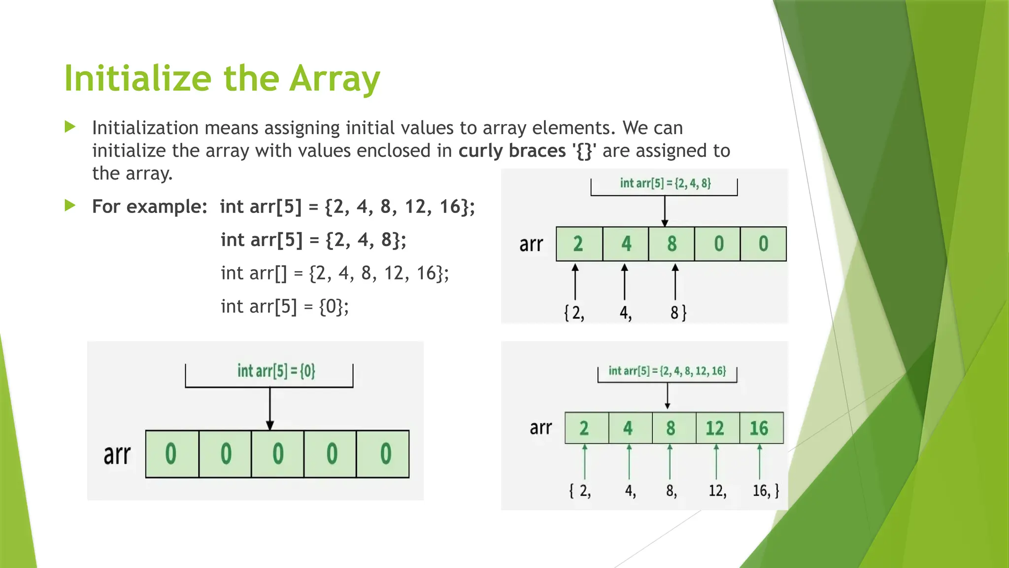 Initialize the Array
 Initialization means assigning initial values to array elements. We can
initialize the array with values enclosed in curly braces '{}' are assigned to
the array.
 For example: int arr[5] = {2, 4, 8, 12, 16};
int arr[5] = {2, 4, 8};
int arr[] = {2, 4, 8, 12, 16};
int arr[5] = {0};
 