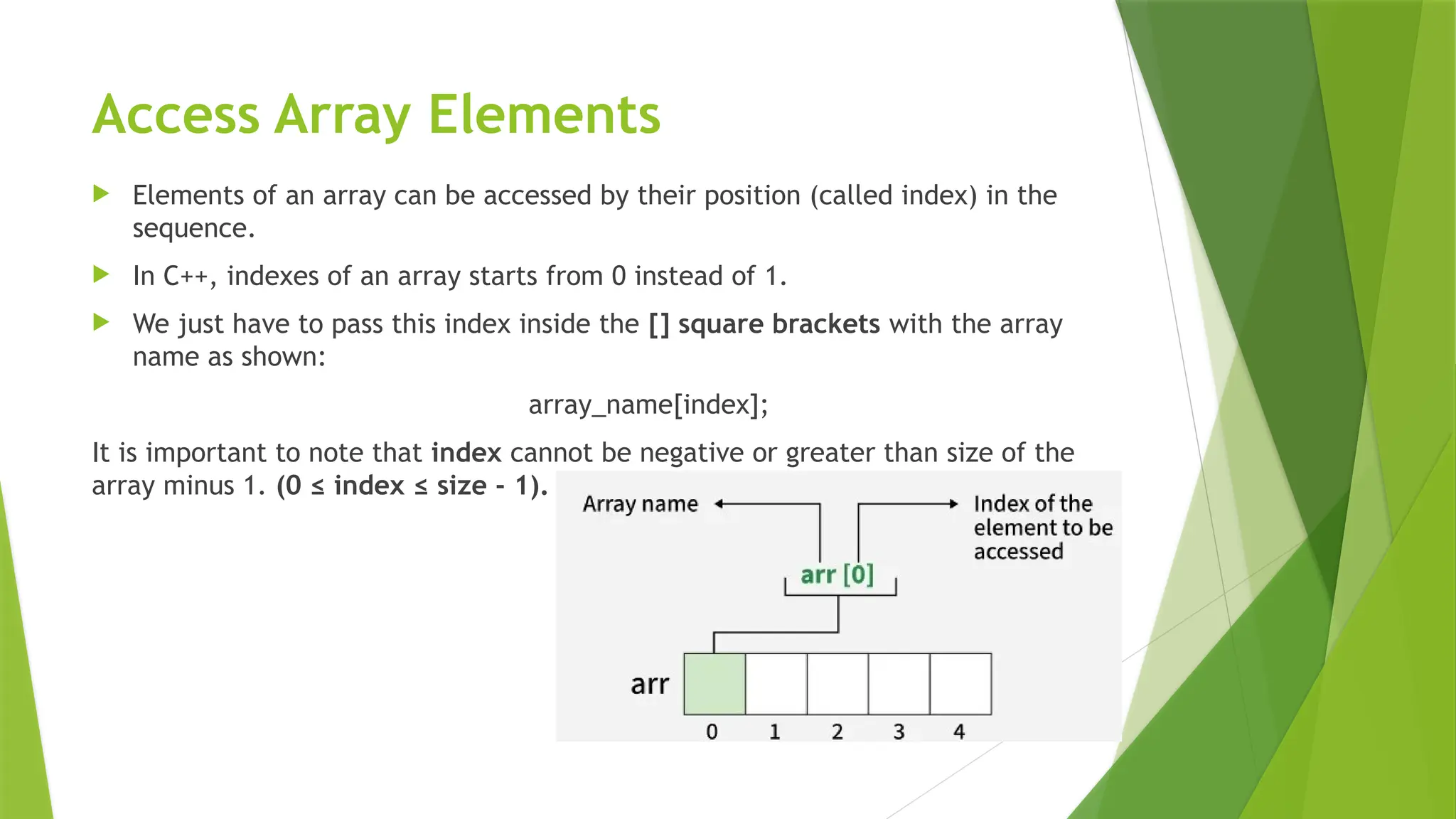 Access Array Elements
 Elements of an array can be accessed by their position (called index) in the
sequence.
 In C++, indexes of an array starts from 0 instead of 1.
 We just have to pass this index inside the [] square brackets with the array
name as shown:
array_name[index];
It is important to note that index cannot be negative or greater than size of the
array minus 1. (0 ≤ index ≤ size - 1).
 