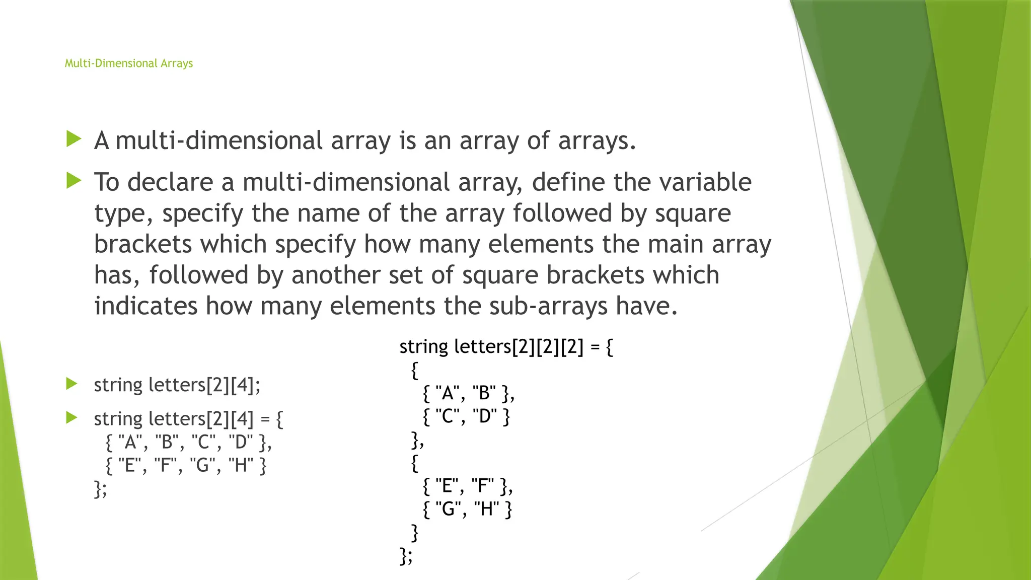 string letters[2][2][2] = {
{
{ "A", "B" },
{ "C", "D" }
},
{
{ "E", "F" },
{ "G", "H" }
}
};
Multi-Dimensional Arrays
 A multi-dimensional array is an array of arrays.
 To declare a multi-dimensional array, define the variable
type, specify the name of the array followed by square
brackets which specify how many elements the main array
has, followed by another set of square brackets which
indicates how many elements the sub-arrays have.
 string letters[2][4];
 string letters[2][4] = {
{ "A", "B", "C", "D" },
{ "E", "F", "G", "H" }
};
 