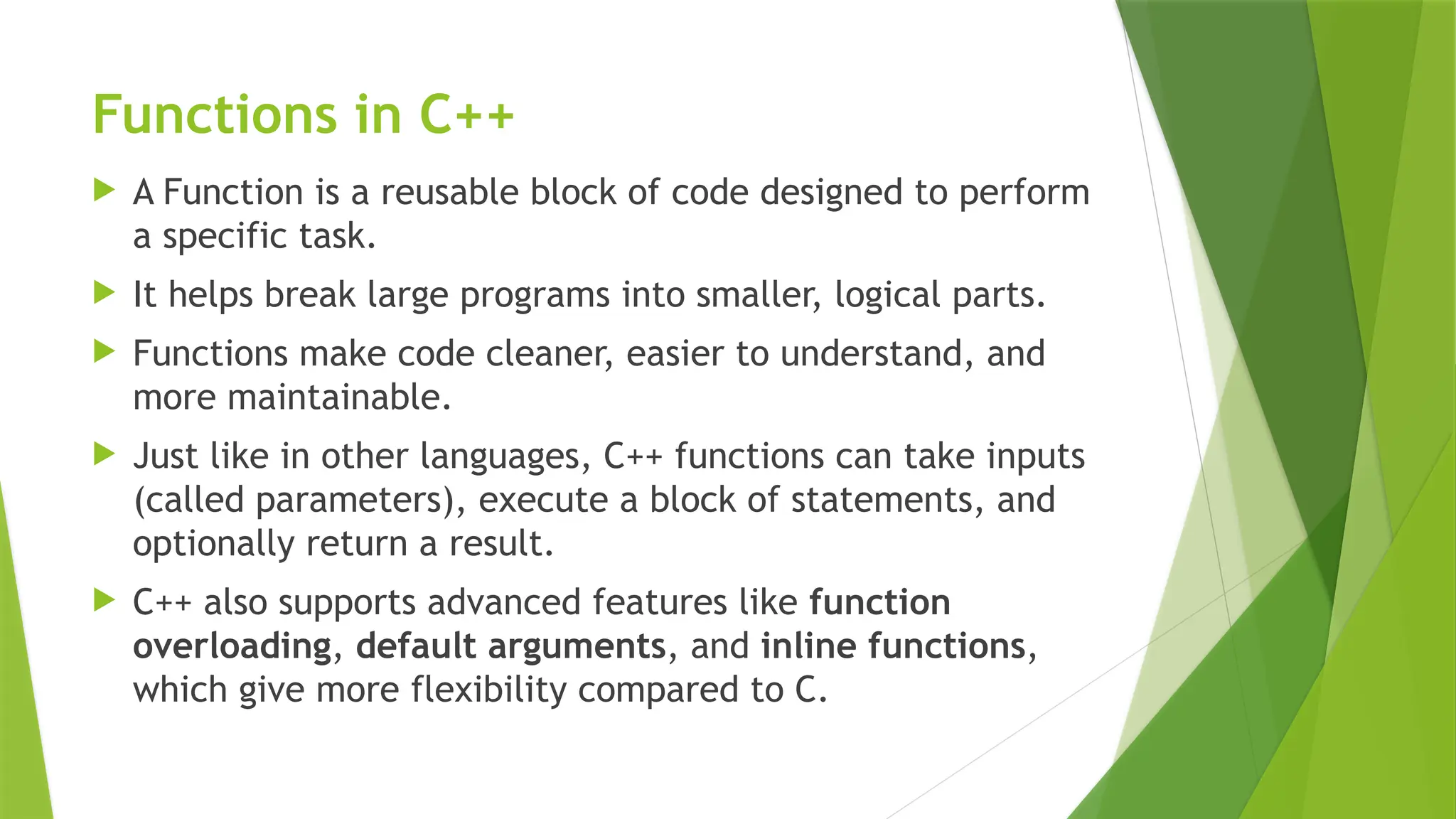 Functions in C++
 A Function is a reusable block of code designed to perform
a specific task.
 It helps break large programs into smaller, logical parts.
 Functions make code cleaner, easier to understand, and
more maintainable.
 Just like in other languages, C++ functions can take inputs
(called parameters), execute a block of statements, and
optionally return a result.
 C++ also supports advanced features like function
overloading, default arguments, and inline functions,
which give more flexibility compared to C.
 