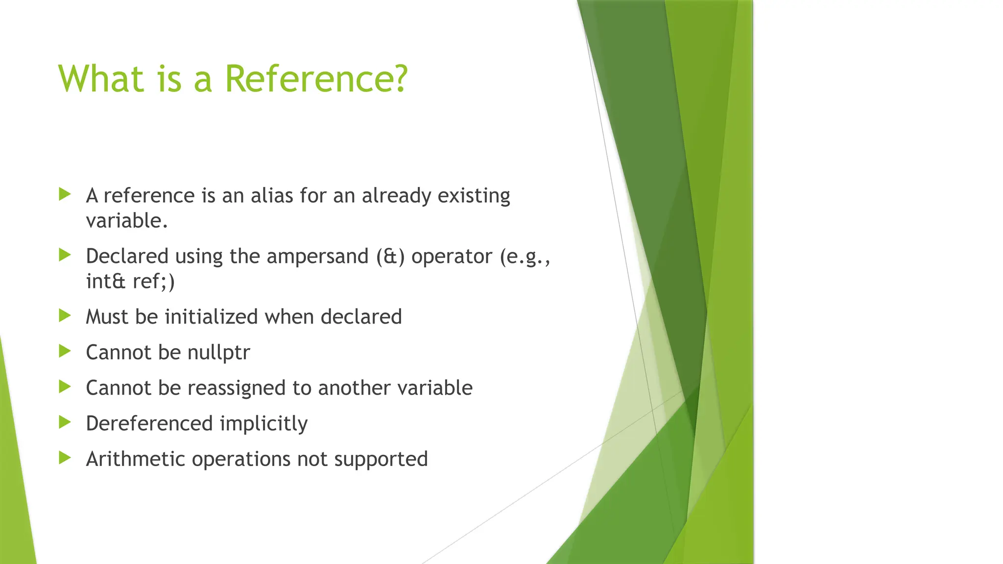 What is a Reference?
 A reference is an alias for an already existing
variable.
 Declared using the ampersand (&) operator (e.g.,
int& ref;)
 Must be initialized when declared
 Cannot be nullptr
 Cannot be reassigned to another variable
 Dereferenced implicitly
 Arithmetic operations not supported
 