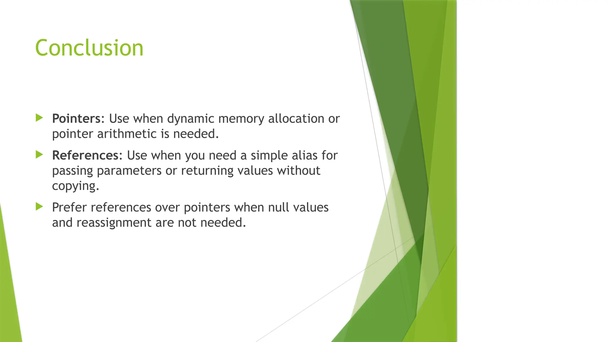 Conclusion
 Pointers: Use when dynamic memory allocation or
pointer arithmetic is needed.
 References: Use when you need a simple alias for
passing parameters or returning values without
copying.
 Prefer references over pointers when null values
and reassignment are not needed.
 