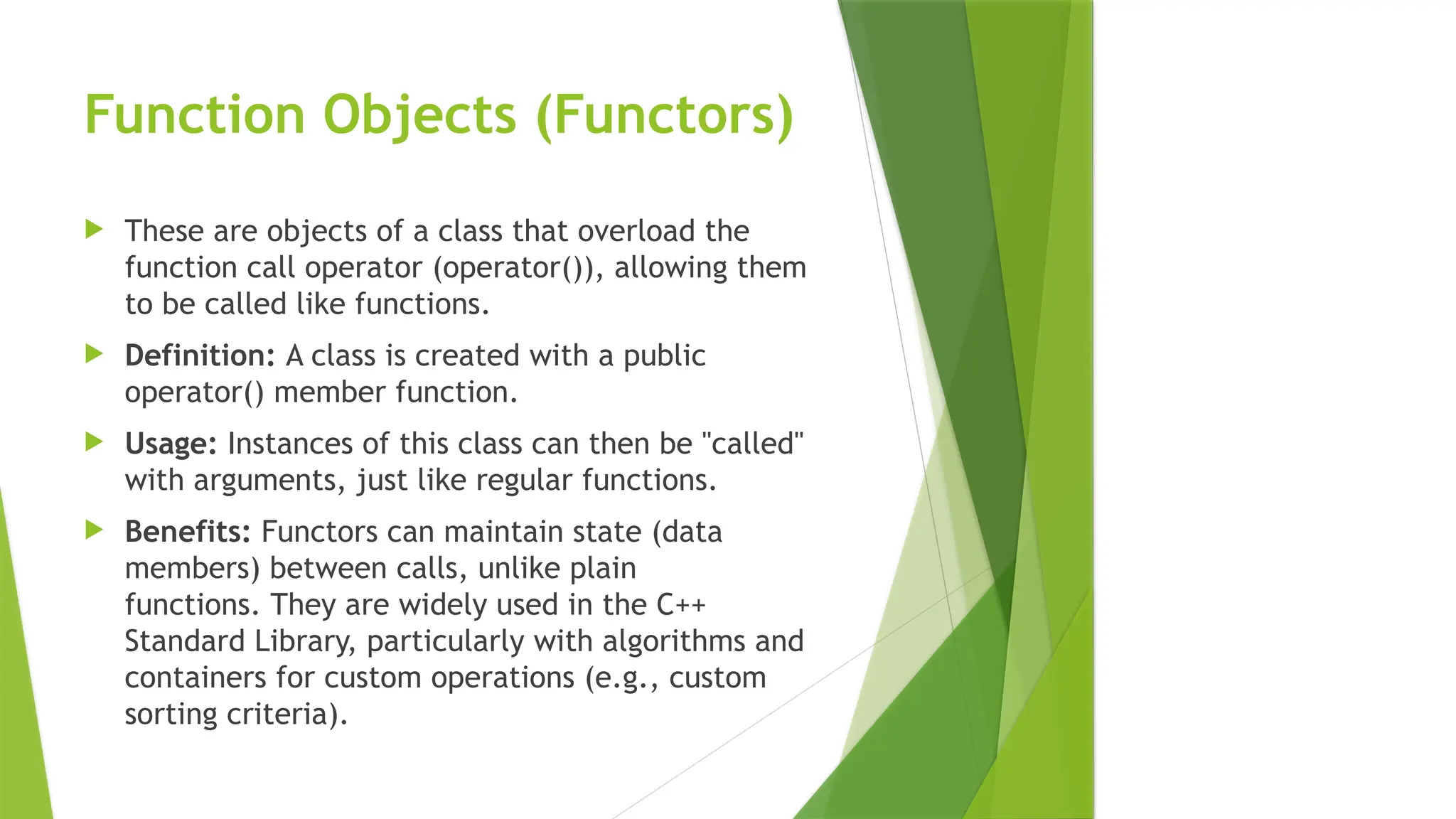 Function Objects (Functors)
 These are objects of a class that overload the
function call operator (operator()), allowing them
to be called like functions.
 Definition: A class is created with a public
operator() member function.
 Usage: Instances of this class can then be "called"
with arguments, just like regular functions.
 Benefits: Functors can maintain state (data
members) between calls, unlike plain
functions. They are widely used in the C++
Standard Library, particularly with algorithms and
containers for custom operations (e.g., custom
sorting criteria).
 