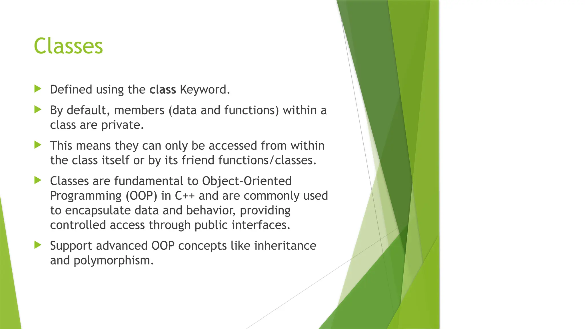 Classes
 Defined using the class Keyword.
 By default, members (data and functions) within a
class are private.
 This means they can only be accessed from within
the class itself or by its friend functions/classes.
 Classes are fundamental to Object-Oriented
Programming (OOP) in C++ and are commonly used
to encapsulate data and behavior, providing
controlled access through public interfaces.
 Support advanced OOP concepts like inheritance
and polymorphism.
 