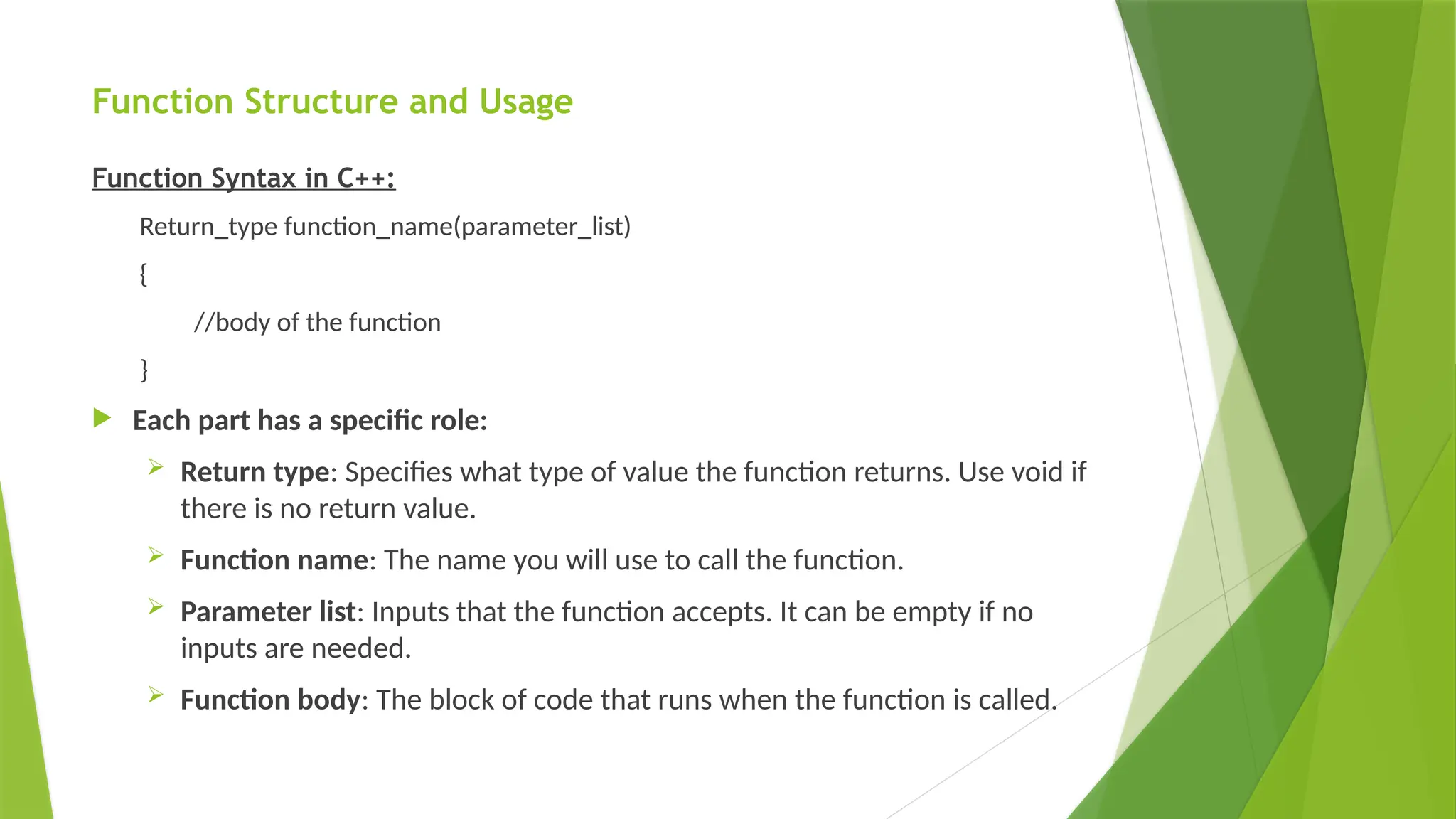 Function Structure and Usage
Function Syntax in C++:
Return_type function_name(parameter_list)
{
//body of the function
}
 Each part has a specific role:
 Return type: Specifies what type of value the function returns. Use void if
there is no return value.
 Function name: The name you will use to call the function.
 Parameter list: Inputs that the function accepts. It can be empty if no
inputs are needed.
 Function body: The block of code that runs when the function is called.
 
