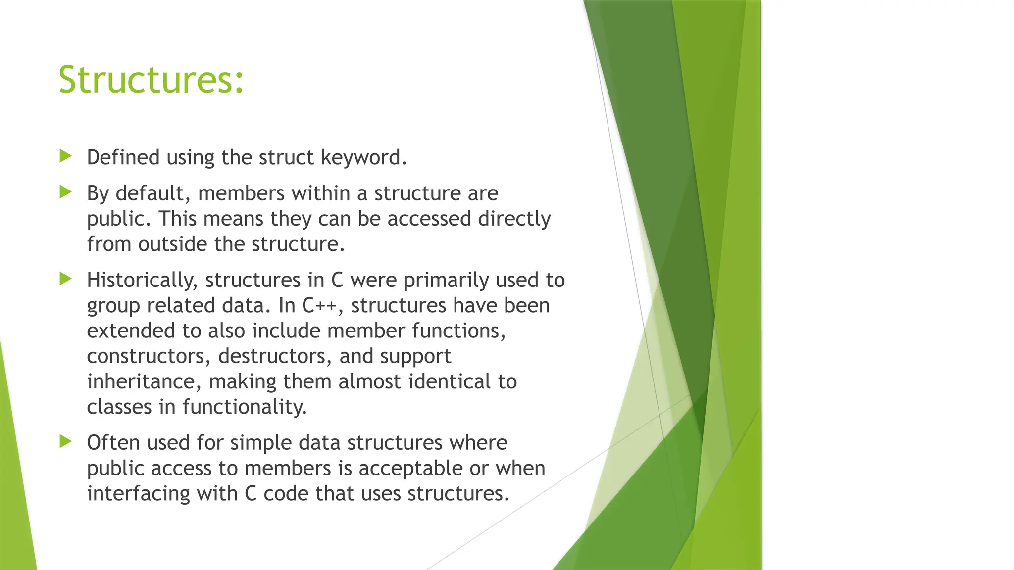 Structures:
 Defined using the struct keyword.
 By default, members within a structure are
public. This means they can be accessed directly
from outside the structure.
 Historically, structures in C were primarily used to
group related data. In C++, structures have been
extended to also include member functions,
constructors, destructors, and support
inheritance, making them almost identical to
classes in functionality.
 Often used for simple data structures where
public access to members is acceptable or when
interfacing with C code that uses structures.
 