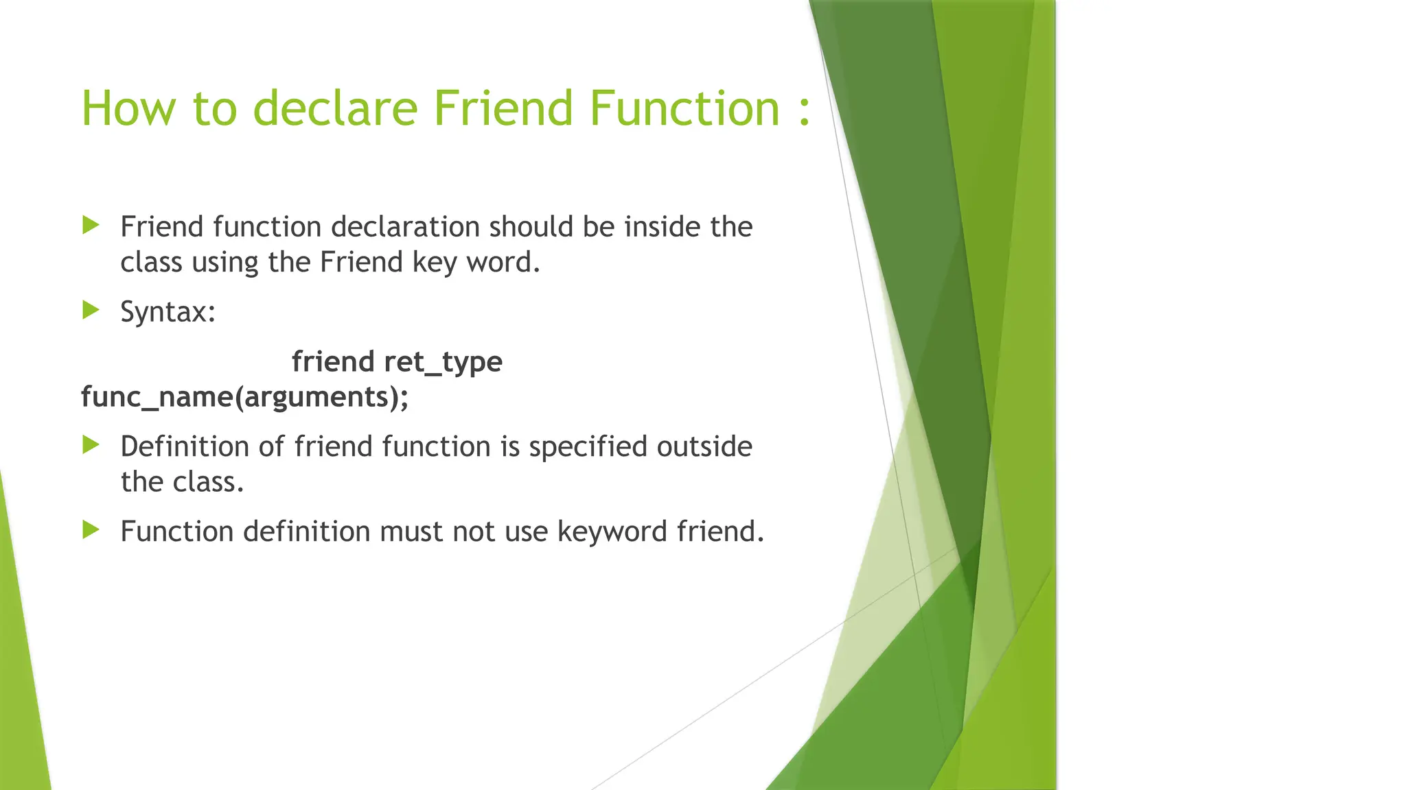 How to declare Friend Function :
 Friend function declaration should be inside the
class using the Friend key word.
 Syntax:
friend ret_type
func_name(arguments);
 Definition of friend function is specified outside
the class.
 Function definition must not use keyword friend.
 