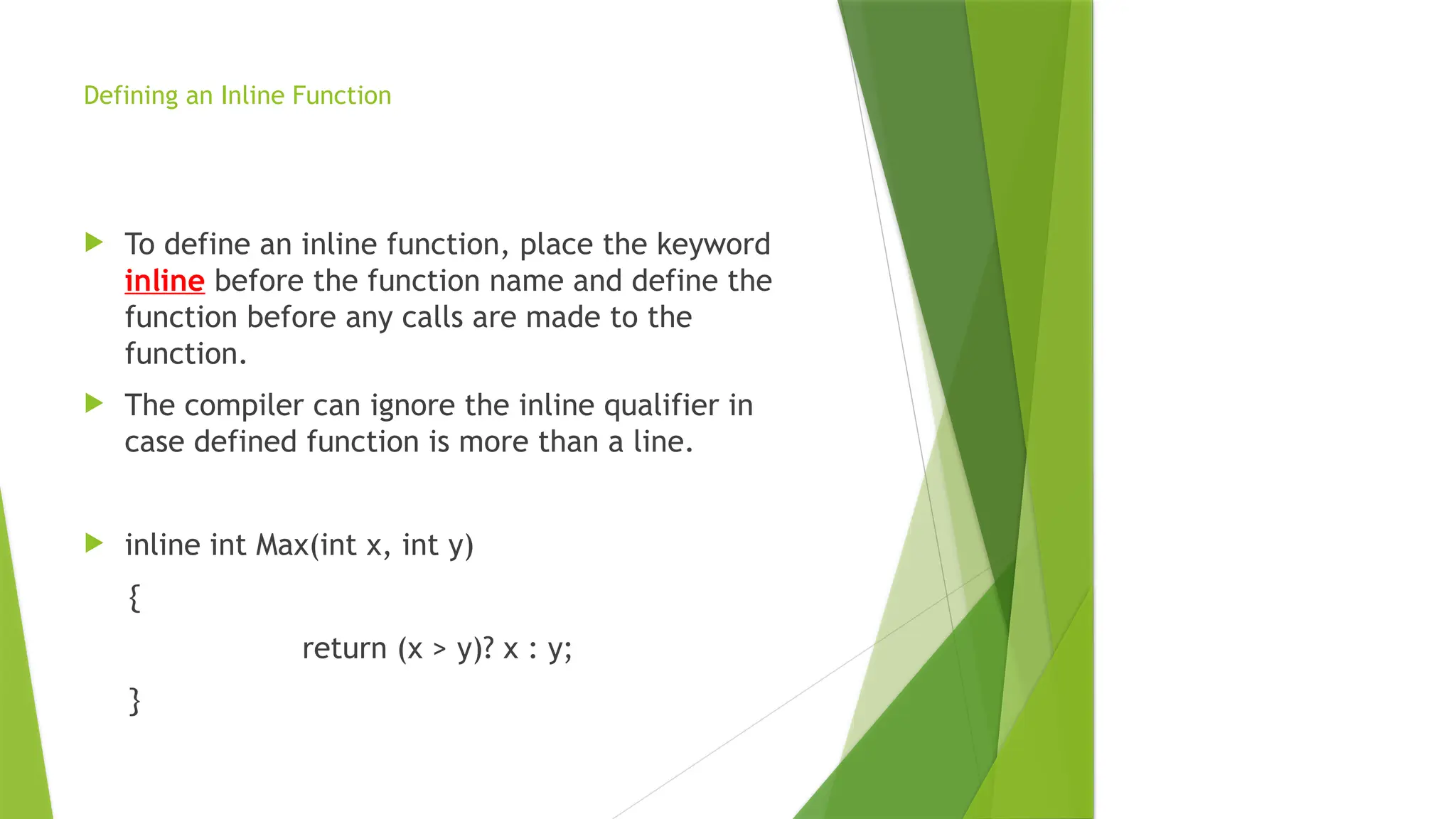 Defining an Inline Function
 To define an inline function, place the keyword
inline before the function name and define the
function before any calls are made to the
function.
 The compiler can ignore the inline qualifier in
case defined function is more than a line.
 inline int Max(int x, int y)
{
return (x > y)? x : y;
}
 