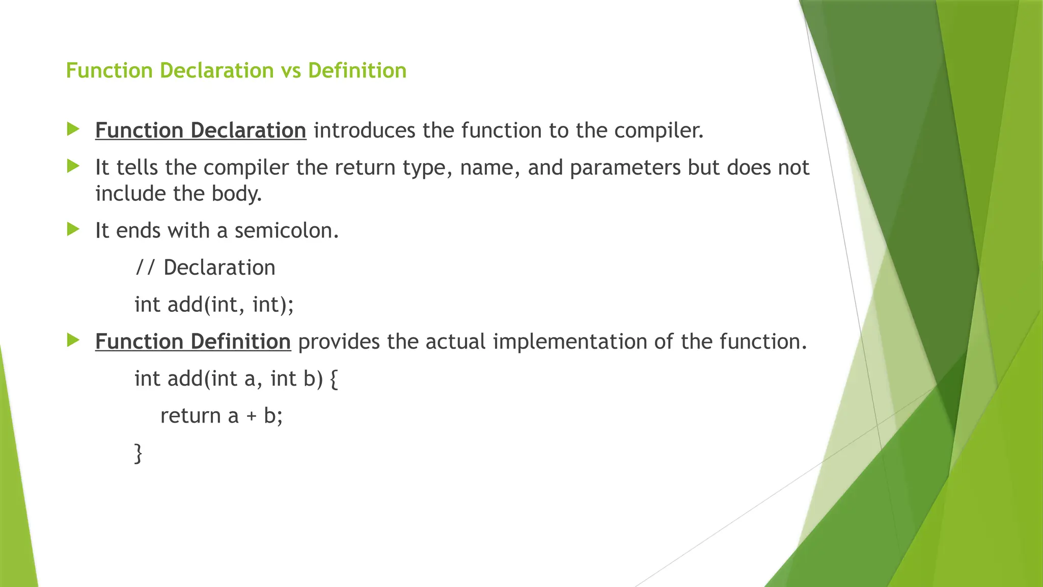Function Declaration vs Definition
 Function Declaration introduces the function to the compiler.
 It tells the compiler the return type, name, and parameters but does not
include the body.
 It ends with a semicolon.
// Declaration
int add(int, int);
 Function Definition provides the actual implementation of the function.
int add(int a, int b) {
return a + b;
}
 