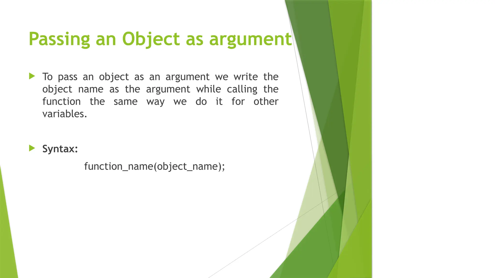Passing an Object as argument
 To pass an object as an argument we write the
object name as the argument while calling the
function the same way we do it for other
variables.
 Syntax:
function_name(object_name);
 