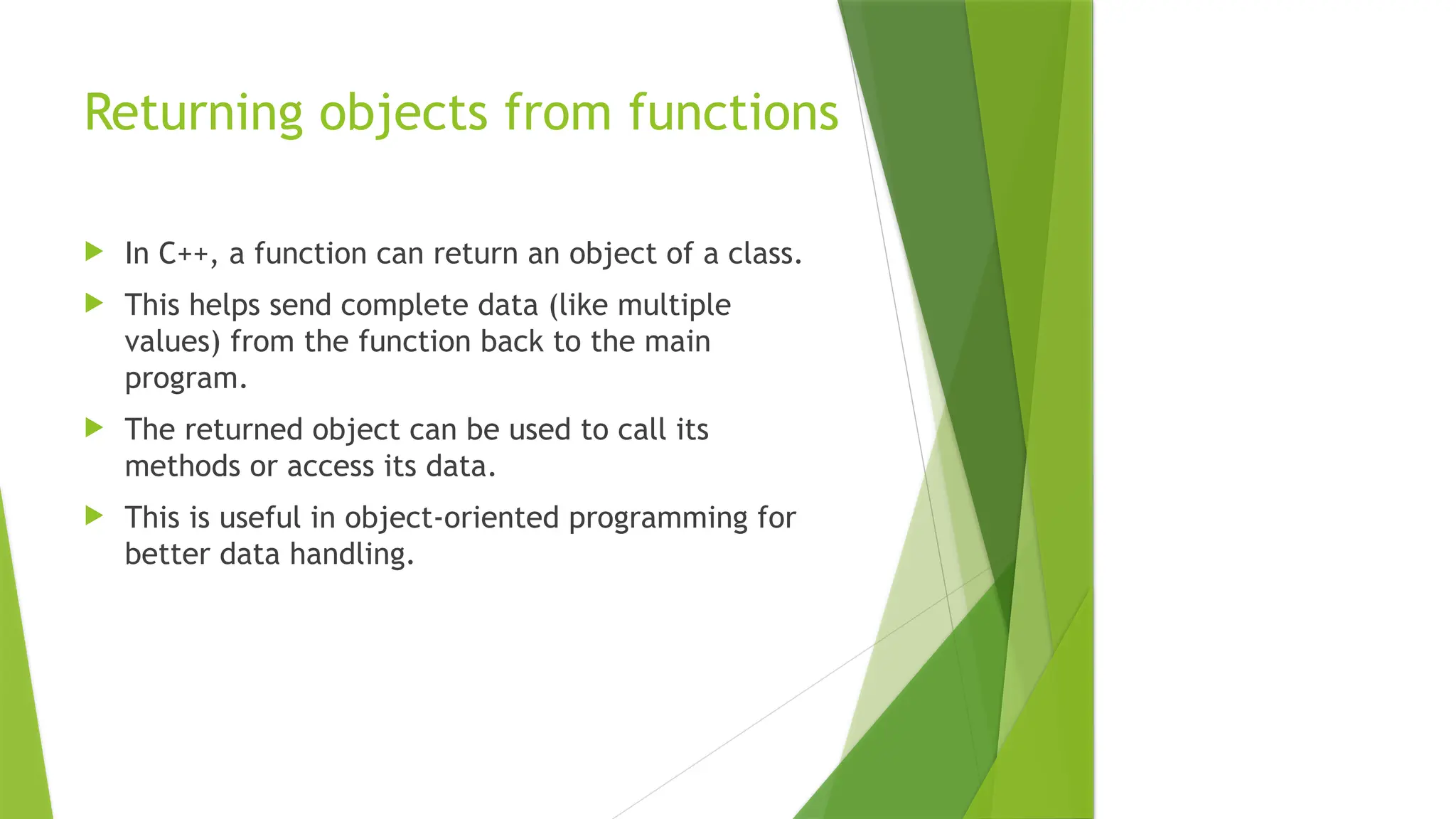 Returning objects from functions
 In C++, a function can return an object of a class.
 This helps send complete data (like multiple
values) from the function back to the main
program.
 The returned object can be used to call its
methods or access its data.
 This is useful in object-oriented programming for
better data handling.
 