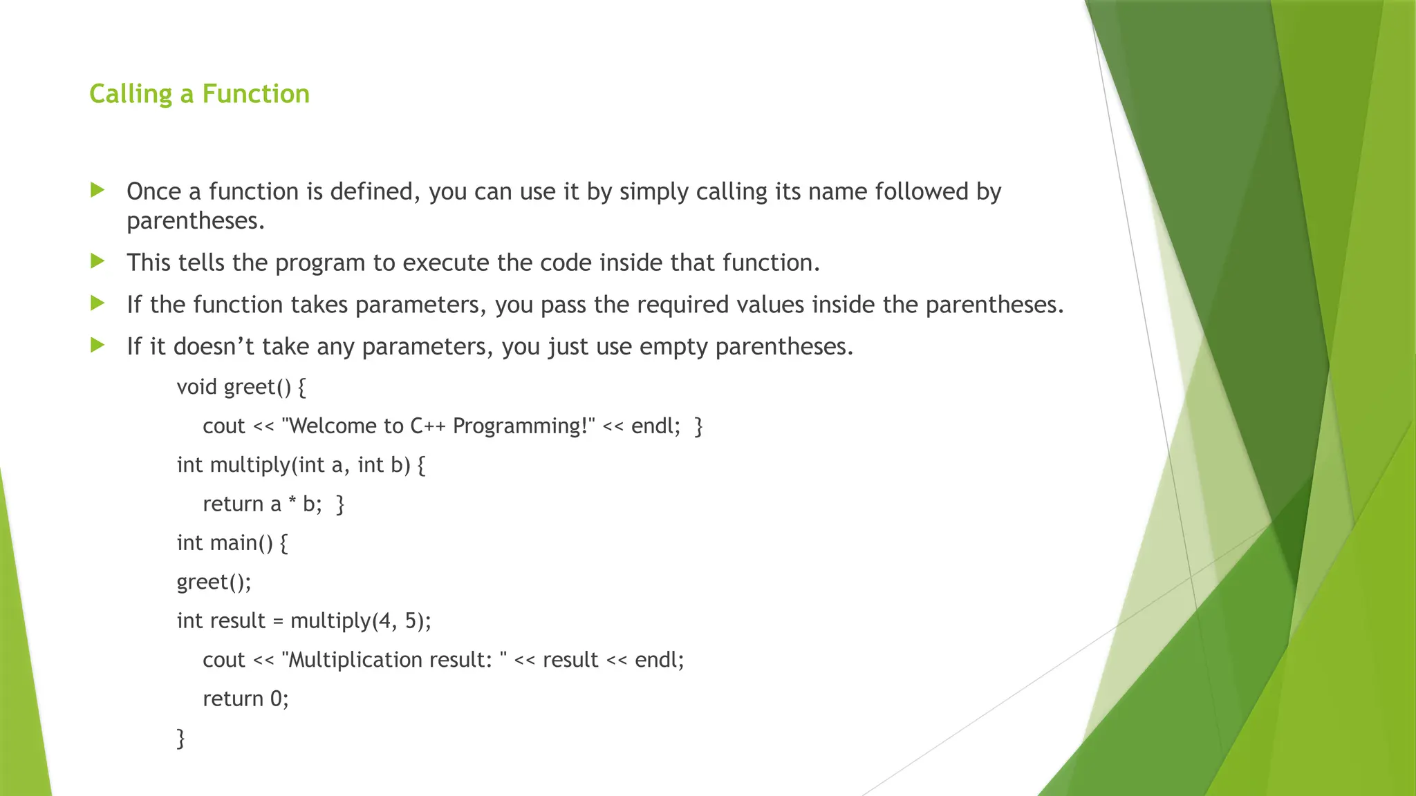 Calling a Function
 Once a function is defined, you can use it by simply calling its name followed by
parentheses.
 This tells the program to execute the code inside that function.
 If the function takes parameters, you pass the required values inside the parentheses.
 If it doesn’t take any parameters, you just use empty parentheses.
void greet() {
cout << "Welcome to C++ Programming!" << endl; }
int multiply(int a, int b) {
return a * b; }
int main() {
greet();
int result = multiply(4, 5);
cout << "Multiplication result: " << result << endl;
return 0;
}
 