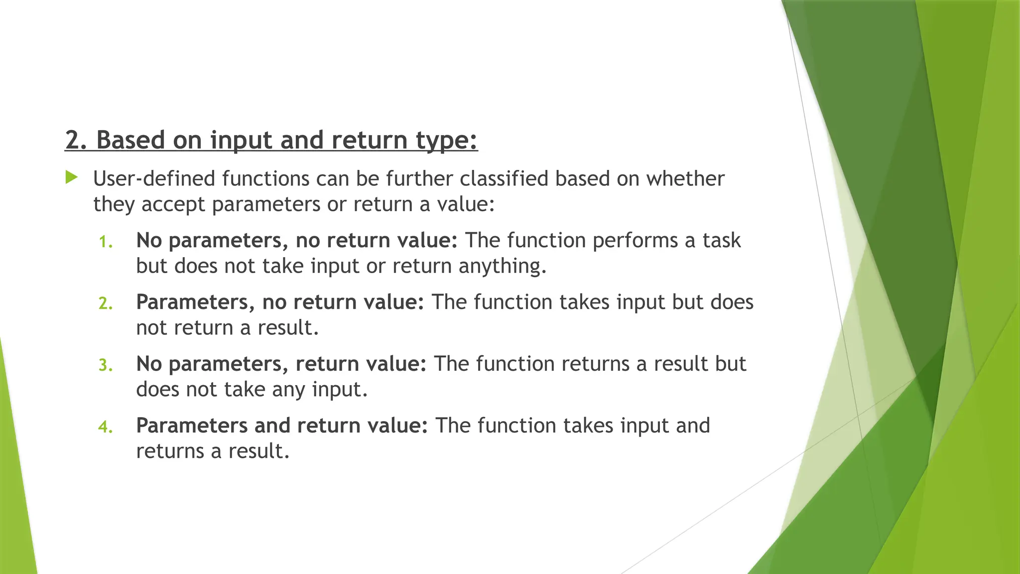 2. Based on input and return type:
 User-defined functions can be further classified based on whether
they accept parameters or return a value:
1. No parameters, no return value: The function performs a task
but does not take input or return anything.
2. Parameters, no return value: The function takes input but does
not return a result.
3. No parameters, return value: The function returns a result but
does not take any input.
4. Parameters and return value: The function takes input and
returns a result.
 