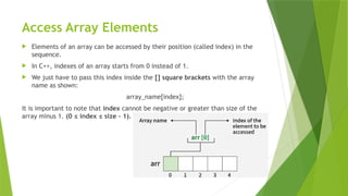 Access Array Elements
 Elements of an array can be accessed by their position (called index) in the
sequence.
 In C++, indexes of an array starts from 0 instead of 1.
 We just have to pass this index inside the [] square brackets with the array
name as shown:
array_name[index];
It is important to note that index cannot be negative or greater than size of the
array minus 1. (0 ≤ index ≤ size - 1).
 