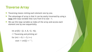 Traverse Array
 Traversing means visiting each element one by one.
 The advantage of array is that it can be easily traversed by using a
loop with loop variable that runs from 0 to size - 1.
 We use this loop variable as index of the array and access each
element one by one sequentially.
int arr[5] = {2, 4, 8, 12, 16};
// Traversing and printing arr
for (int i = 0; i < 5; i++)
cout << arr[i] << " ";
 