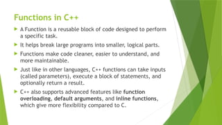 Functions in C++
 A Function is a reusable block of code designed to perform
a specific task.
 It helps break large programs into smaller, logical parts.
 Functions make code cleaner, easier to understand, and
more maintainable.
 Just like in other languages, C++ functions can take inputs
(called parameters), execute a block of statements, and
optionally return a result.
 C++ also supports advanced features like function
overloading, default arguments, and inline functions,
which give more flexibility compared to C.
 