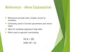Reference - More Explanation
 References provide safer, simpler access to
variables.
 Commonly used in function parameters and return
types
 Ideal for avoiding copying of large data
 Often used in operator overloading
int b = 20;
int& ref = b;
 
